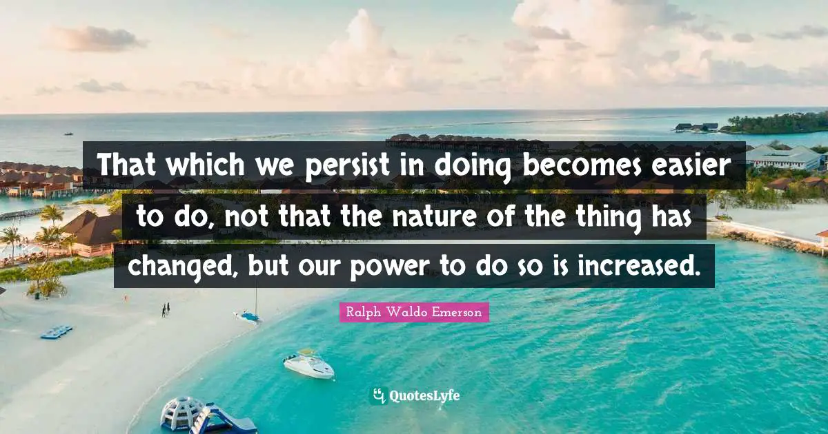 That which we persist in doing becomes easier to do, not that the nature of the thing has changed, but our power to do so is increased.