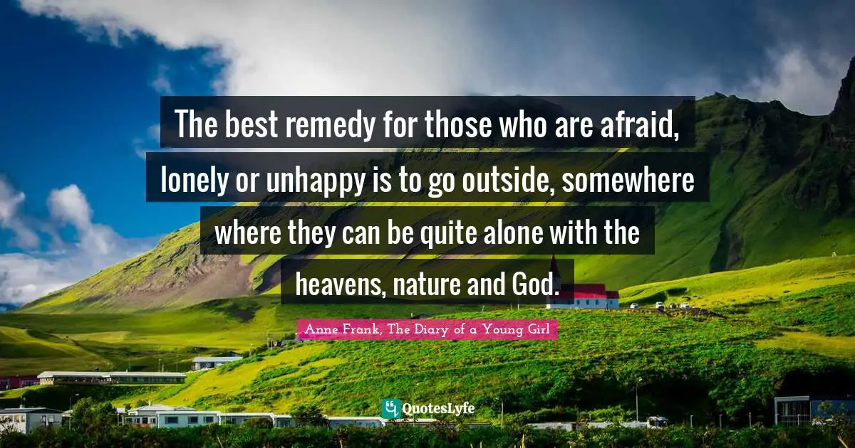 Anne Frank, The Diary of a Young Girl Quotes: The best remedy for those who are afraid, lonely or unhappy is to go outside, somewhere where they can be quite alone with the heavens, nature and God.