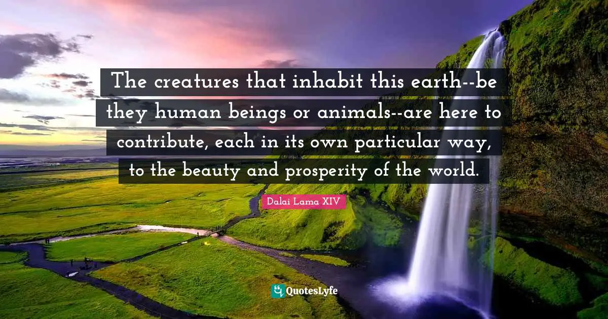 The creatures that inhabit this earth--be they human beings or animals--are here to contribute, each in its own particular way, to the beauty and prosperity of the world.