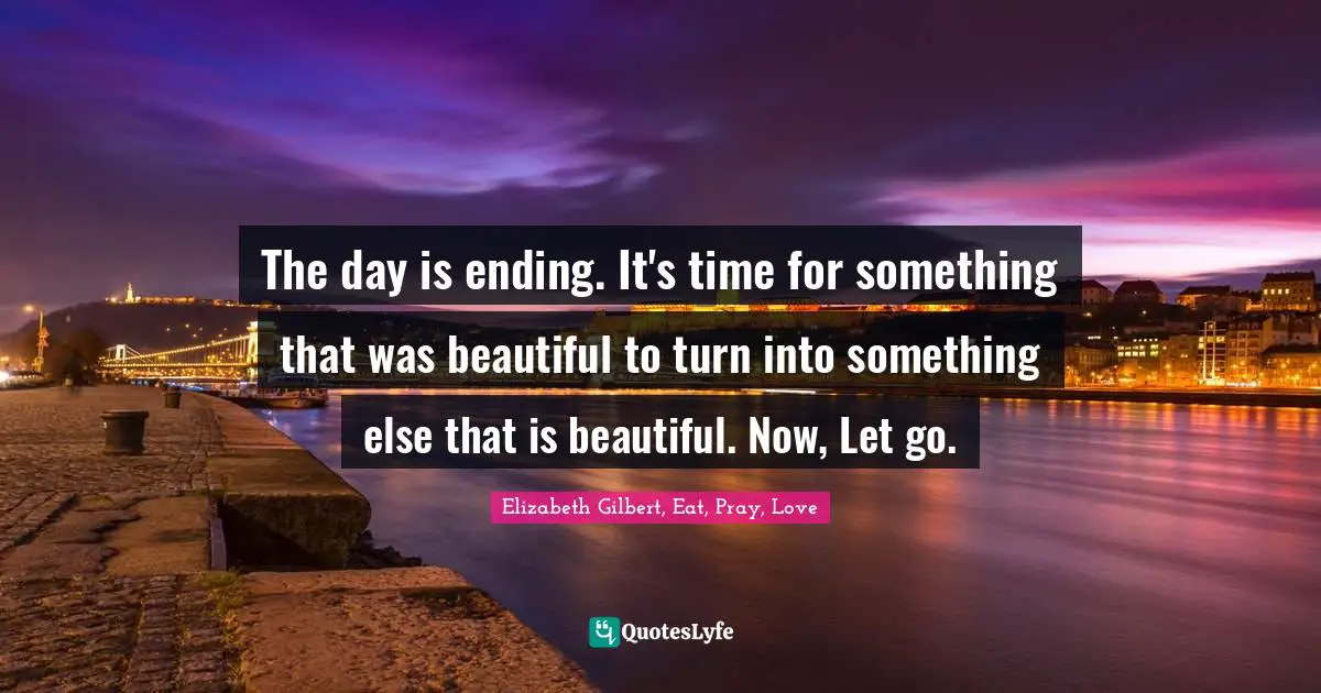 The day is ending. It's time for something that was beautiful to turn into something else that is beautiful. Now, Let go.