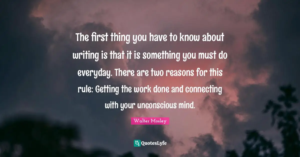 The first thing you have to know about writing is that it is something you must do everyday. There are two reasons for this rule: Getting the work done and connecting with your unconscious mind.