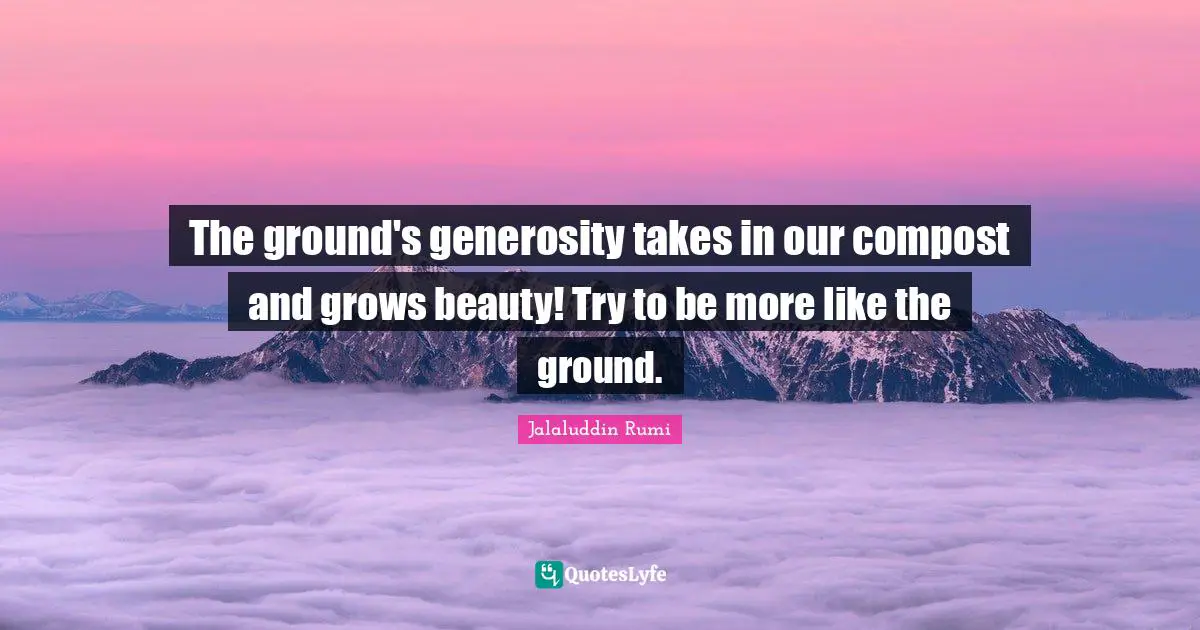 The ground's generosity takes in our compost and grows beauty! Try to be more like the ground.