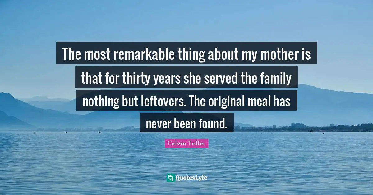 The most remarkable thing about my mother is that for thirty years she served the family nothing but leftovers. The original meal has never been found.