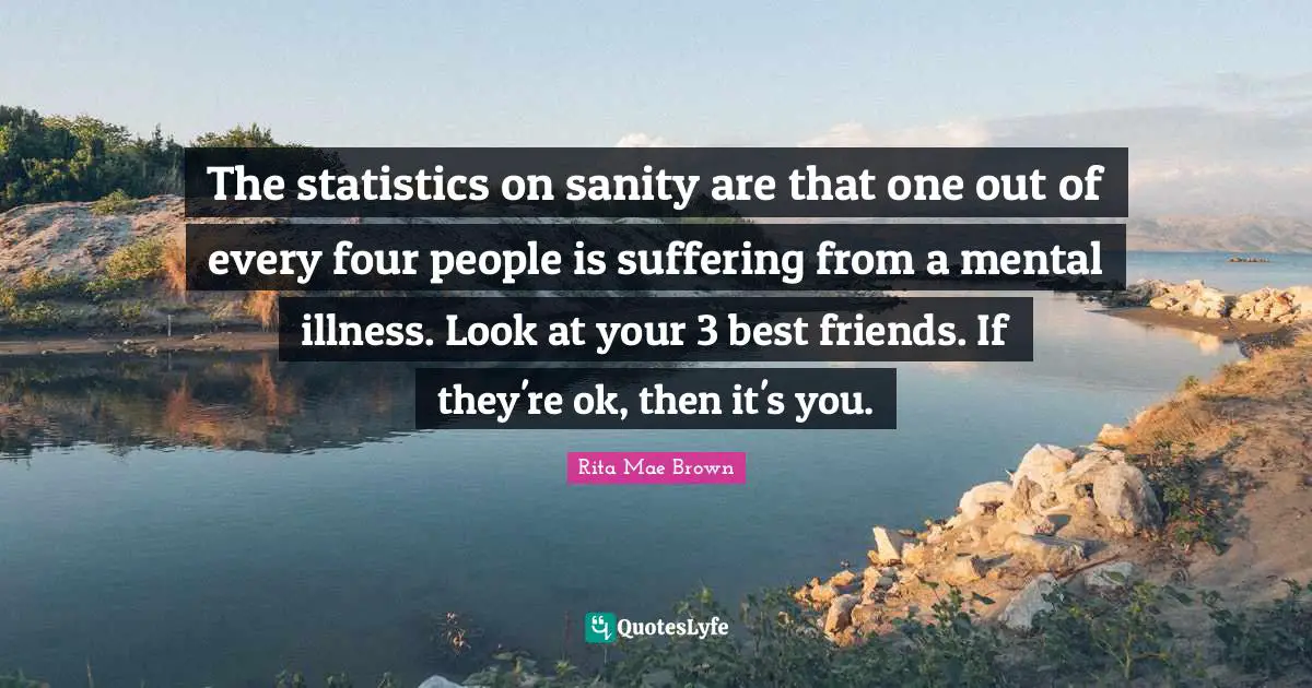 The statistics on sanity are that one out of every four people is suffering from a mental illness. Look at your 3 best friends. If they're ok, then it's you.