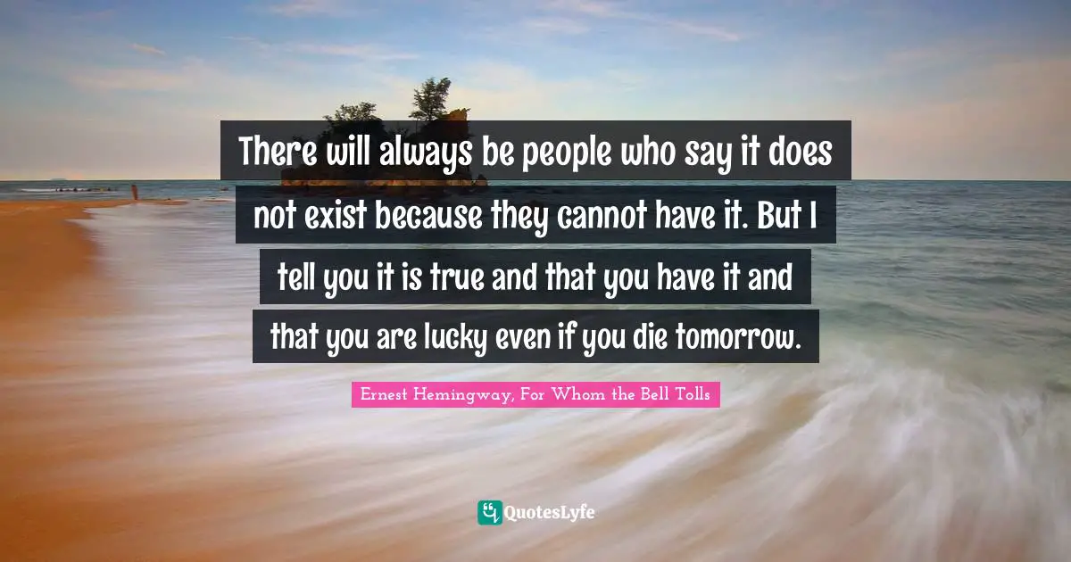 There will always be people who say it does not exist because they cannot have it. But I tell you it is true and that you have it and that you are lucky even if you die tomorrow.