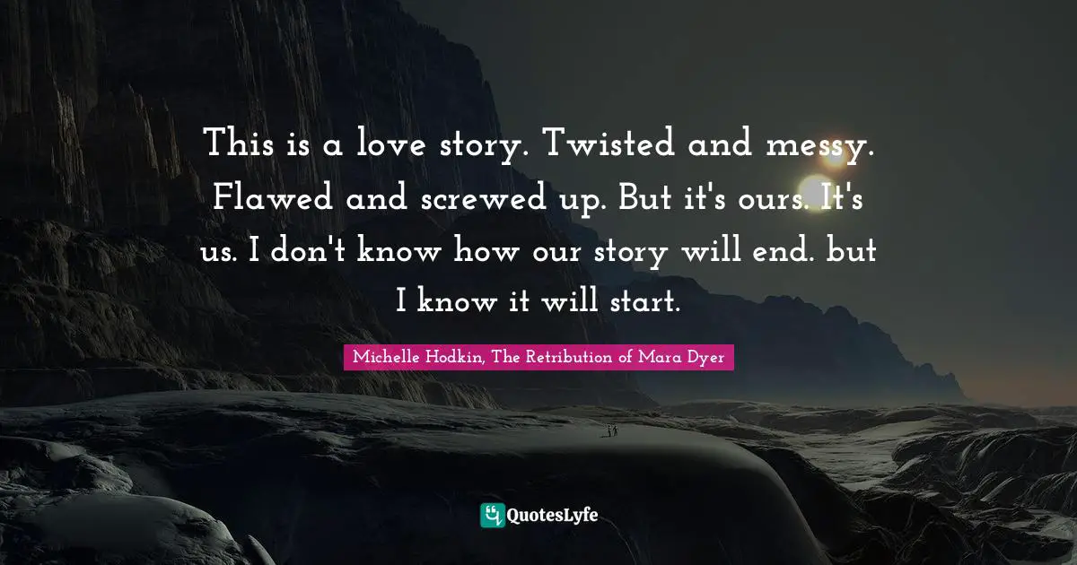 This is a love story. Twisted and messy. Flawed and screwed up. But it's ours. It's us. I don't know how our story will end. but I know it will start.