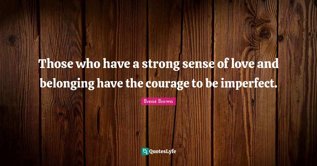 Those who have a strong sense of love and belonging have the courage to be imperfect.
