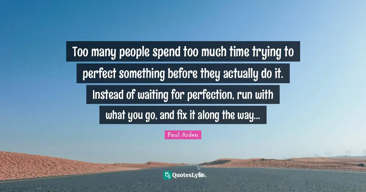 Too many people spend too much time trying to perfect something before they actually do it. Instead of waiting for perfection, run with what you go, and fix it along the way…