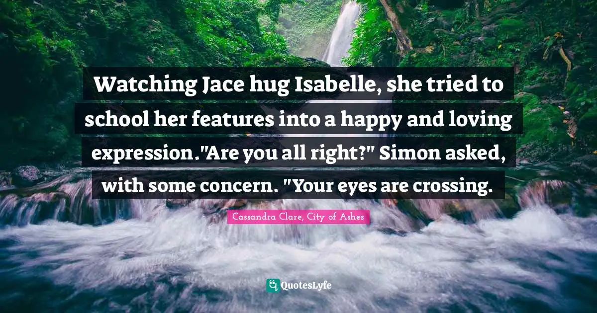 Clary Fray Quotes: "Watching Jace hug Isabelle, she tried to school her features into a happy and loving expression."Are you all right?" Simon asked, with some concern. "Your eyes are crossing."