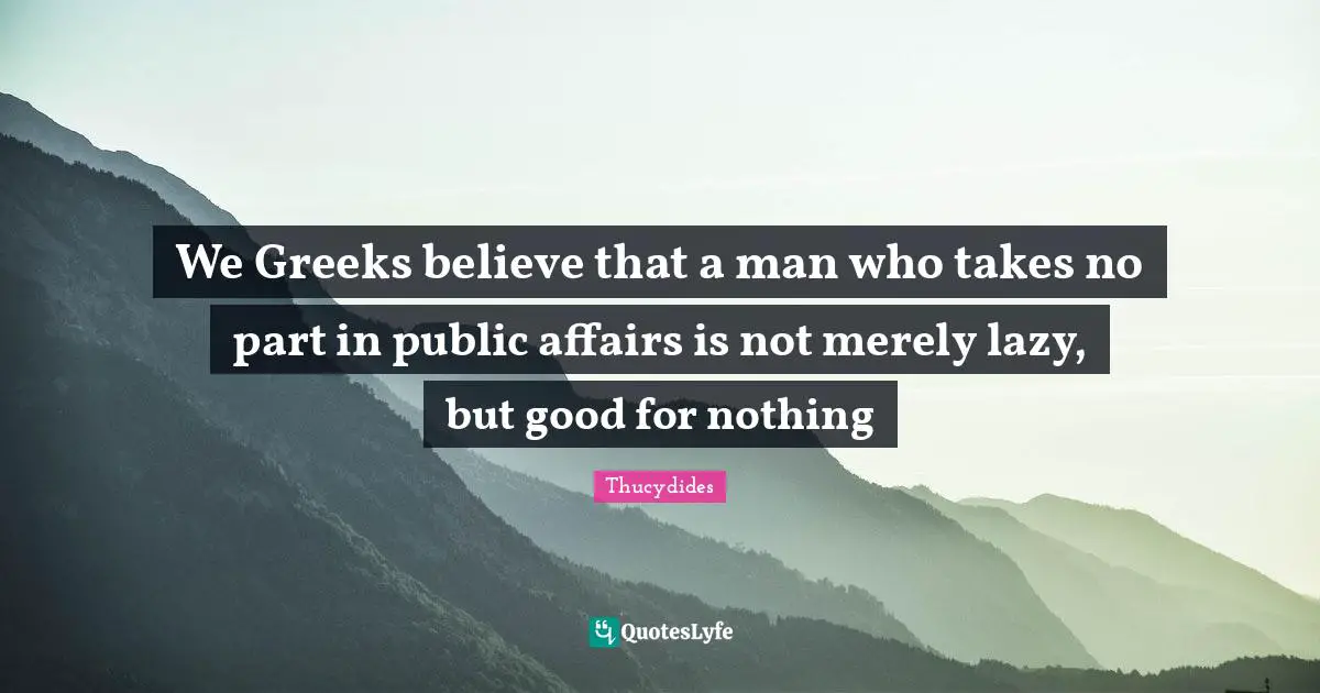 We Greeks believe that a man who takes no part in public affairs is not merely lazy, but good for nothing