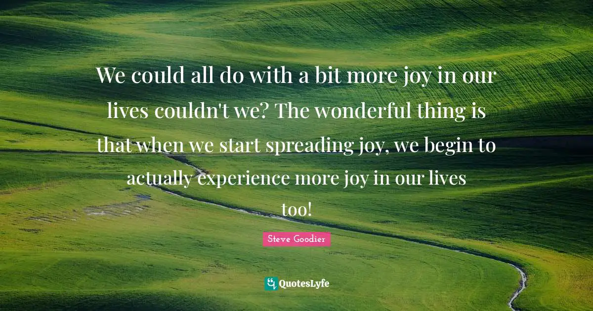 Steve Goodier Quotes: "We could all do with a bit more joy in our lives couldn't we? The wonderful thing is that when we start spreading joy, we begin to actually experience more joy in our lives too!"