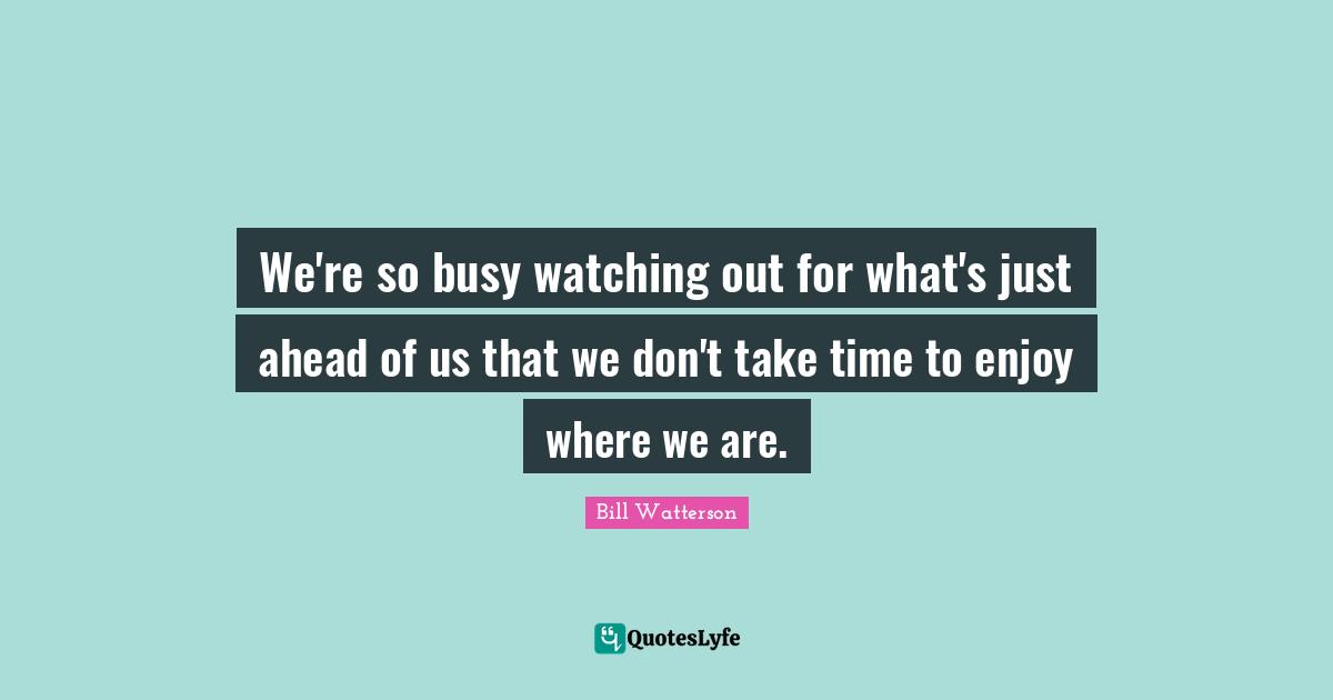 We're so busy watching out for what's just ahead of us that we don't take time to enjoy where we are.