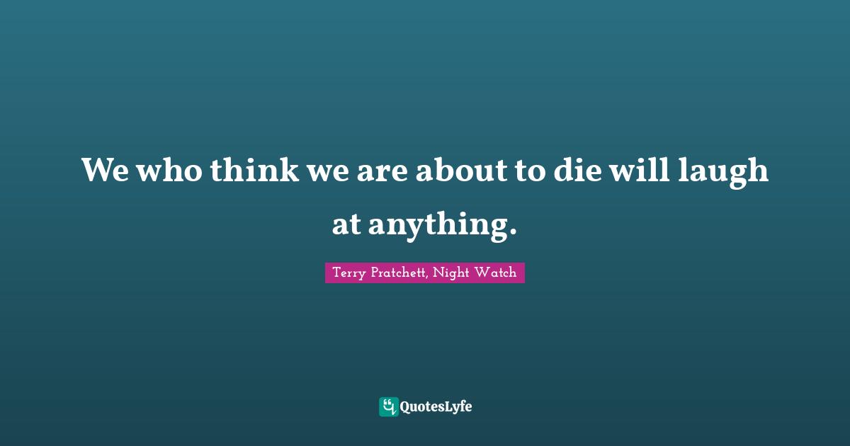 We who think we are about to die will laugh at anything.