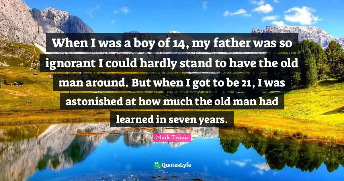 Ignorance Quotes: "When I was a boy of 14, my father was so ignorant I could hardly stand to have the old man around. But when I got to be 21, I was astonished at how much the old man had learned in seven years."