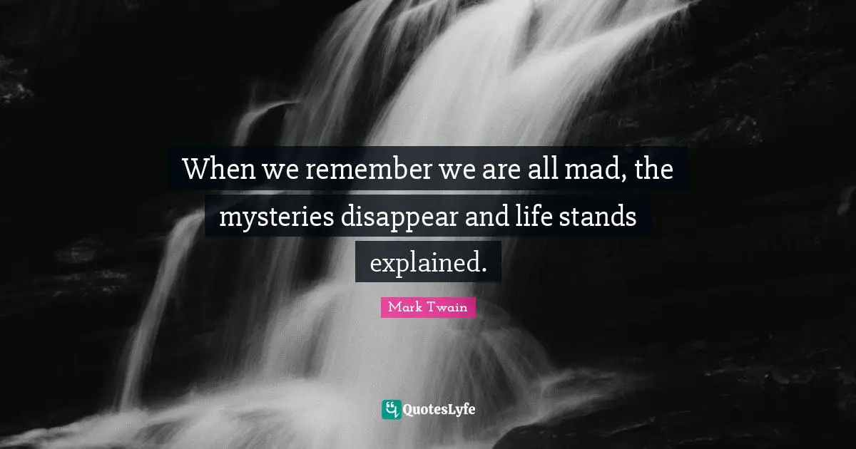 When we remember we are all mad, the mysteries disappear and life stands explained.