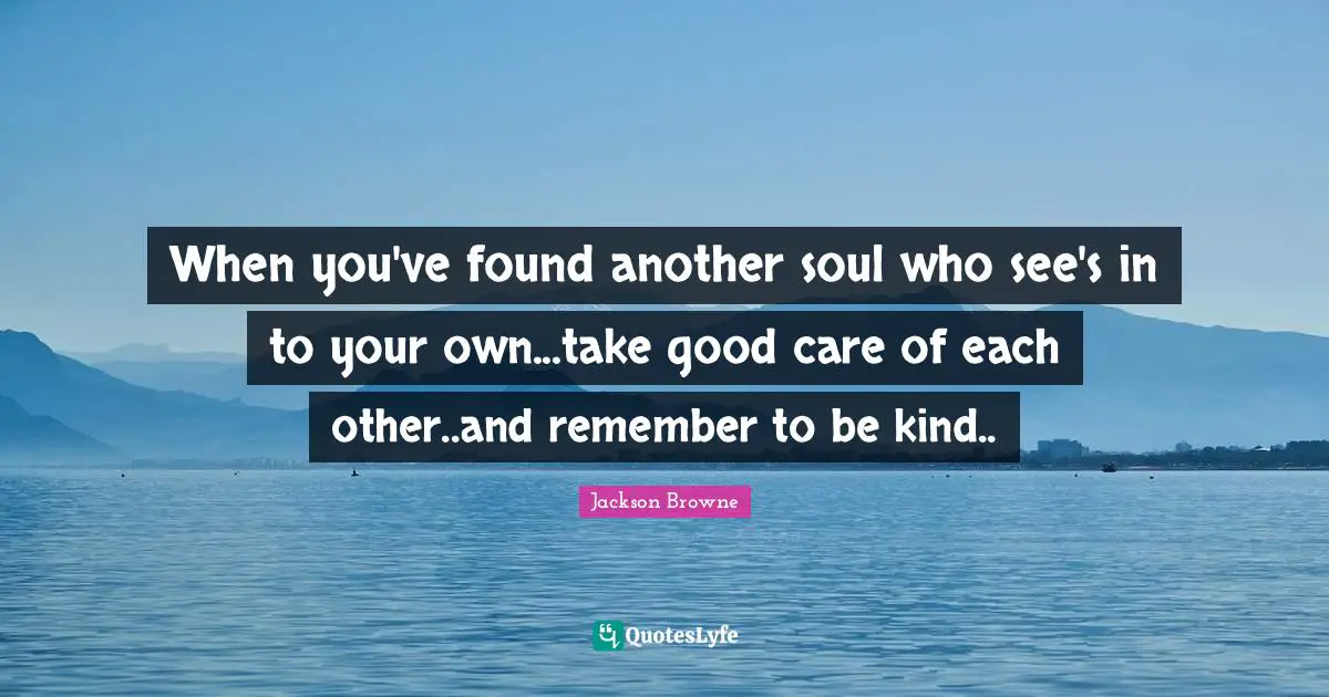 When you've found another soul who see's in to your own...take good care of each other..and remember to be kind..