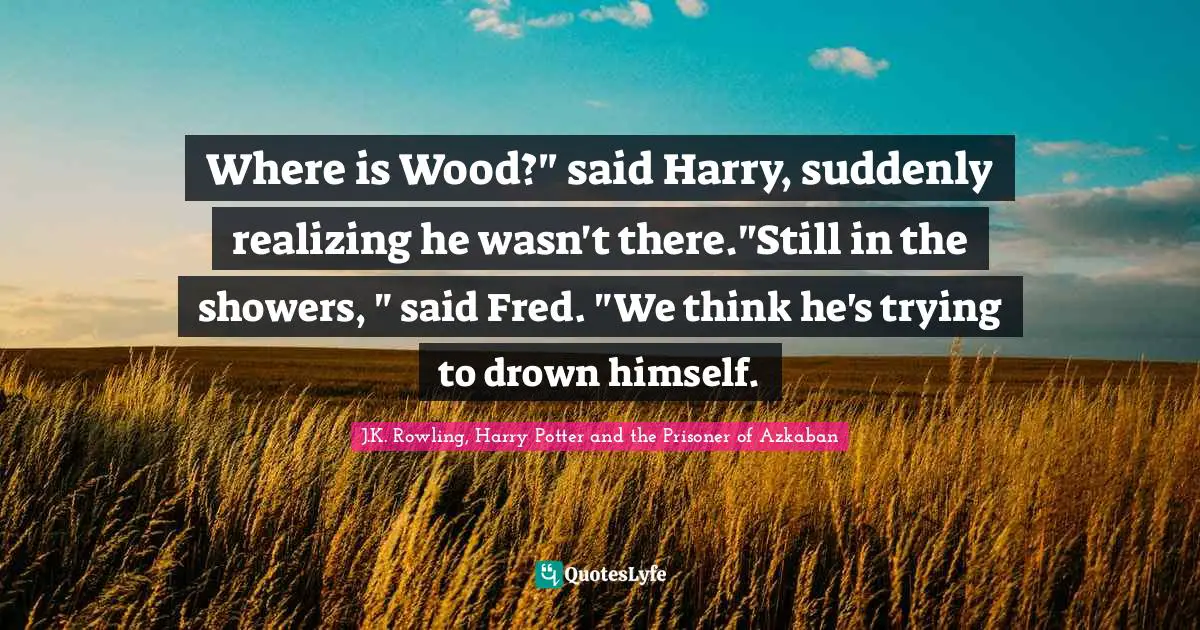 J.K. Rowling, Harry Potter And The Prisoner Of Azkaban Quotes: "Where is Wood?" said Harry, suddenly realizing he wasn't there."Still in the showers, " said Fred. "We think he's trying to drown himself."