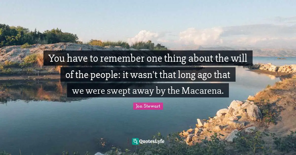 Jon Stewart Quotes: "You have to remember one thing about the will of the people: it wasn't that long ago that we were swept away by the Macarena."
