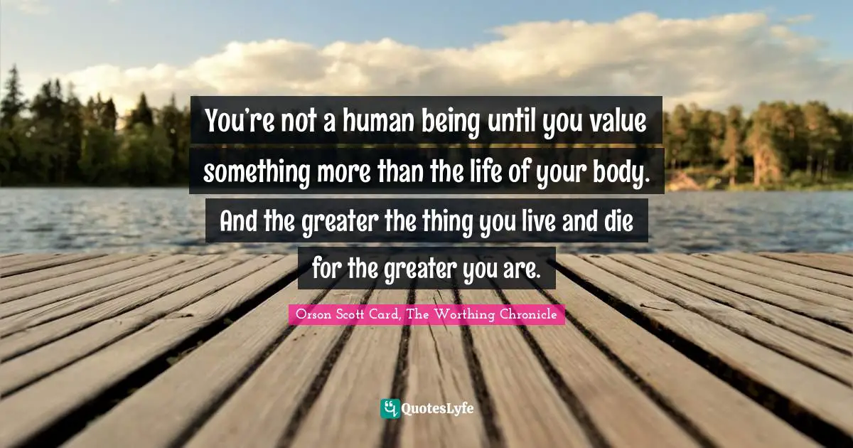 You’re not a human being until you value something more than the life of your body. And the greater the thing you live and die for the greater you are.