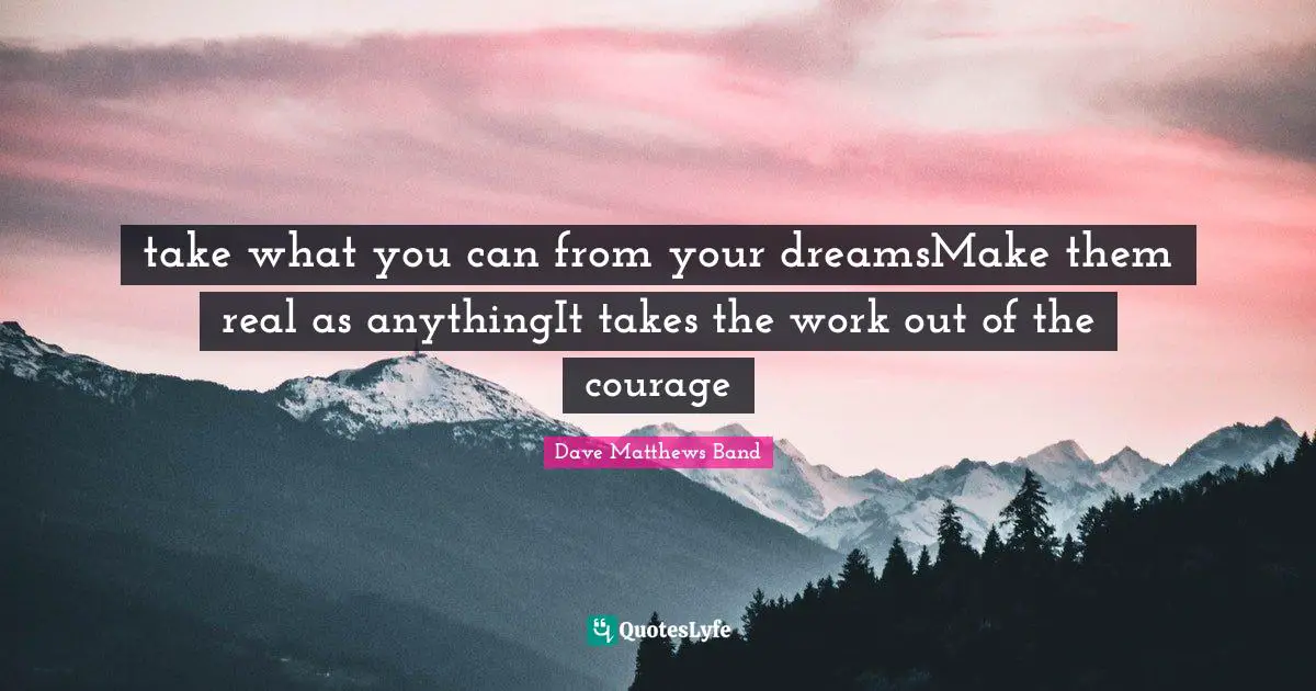 take what you can from your dreamsMake them real as anythingIt takes the work out of the courage