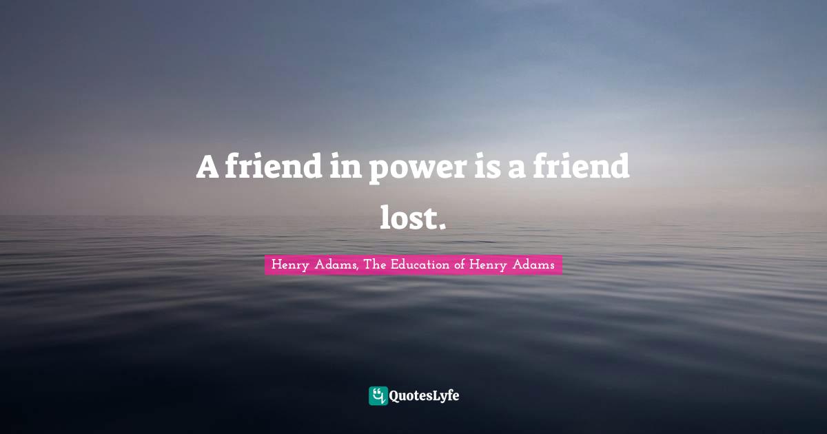 A friend in power is a friend lost.