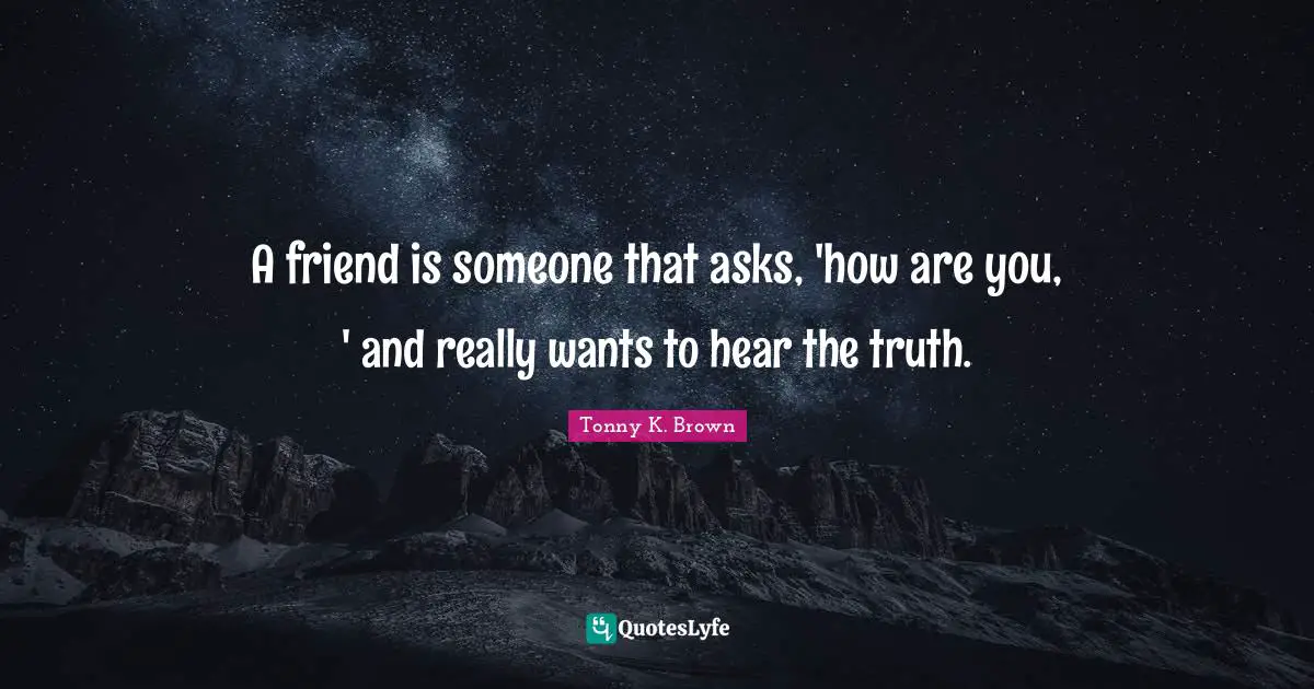A friend is someone that asks, 'how are you, ' and really wants to hear the truth.