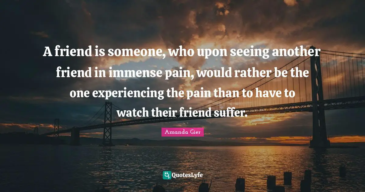A friend is someone, who upon seeing another friend in immense pain, would rather be the one experiencing the pain than to have to watch their friend suffer.