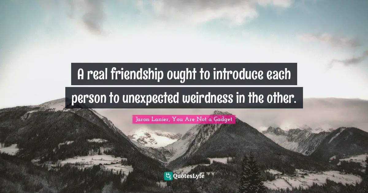 A real friendship ought to introduce each person to unexpected weirdness in the other.