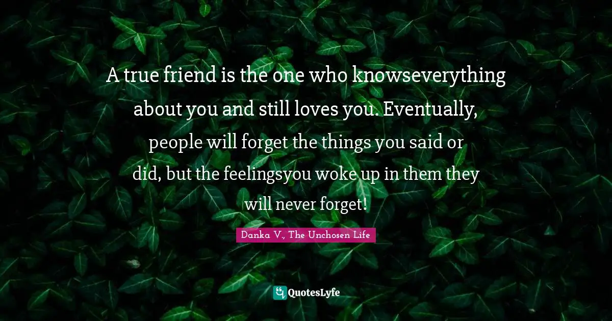 A true friend is the one who knowseverything about you and still loves you. Eventually, people will forget the things you said or did, but the feelingsyou woke up in them they will never forget!