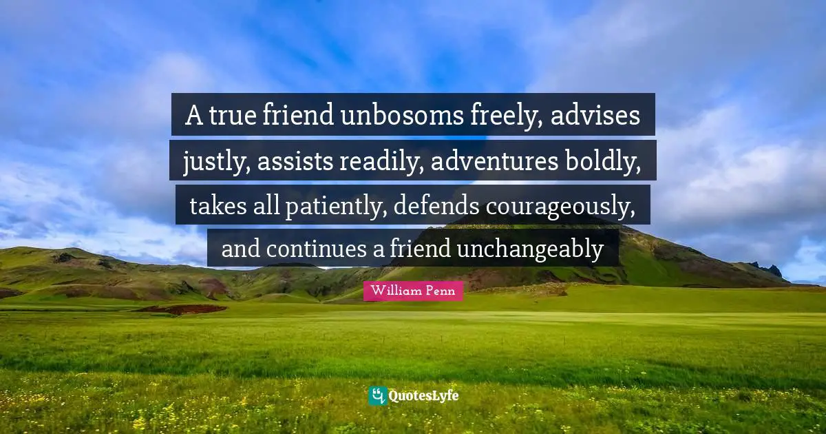 A true friend unbosoms freely, advises justly, assists readily, adventures boldly, takes all patiently, defends courageously, and continues a friend unchangeably