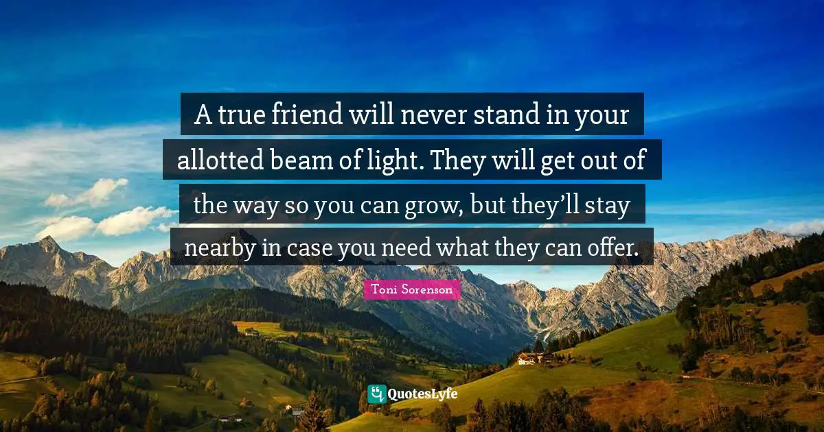 A true friend will never stand in your allotted beam of light. They will get out of the way so you can grow, but they’ll stay nearby in case you need what they can offer.