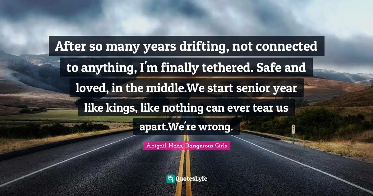 After so many years drifting, not connected to anything, I'm finally tethered. Safe and loved, in the middle.We start senior year like kings, like nothing can ever tear us apart.We're wrong.