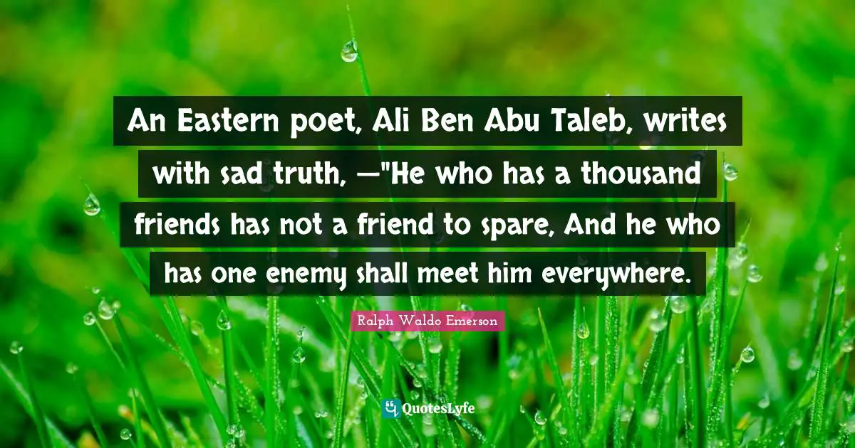 An Eastern poet, Ali Ben Abu Taleb, writes with sad truth, —"He who has a thousand friends has not a friend to spare, And he who has one enemy shall meet him everywhere.