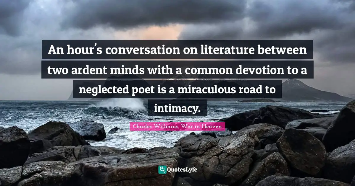 Charles   Williams Quotes: "An hour's conversation on literature between two ardent minds with a common devotion to a neglected poet is a miraculous road to intimacy."