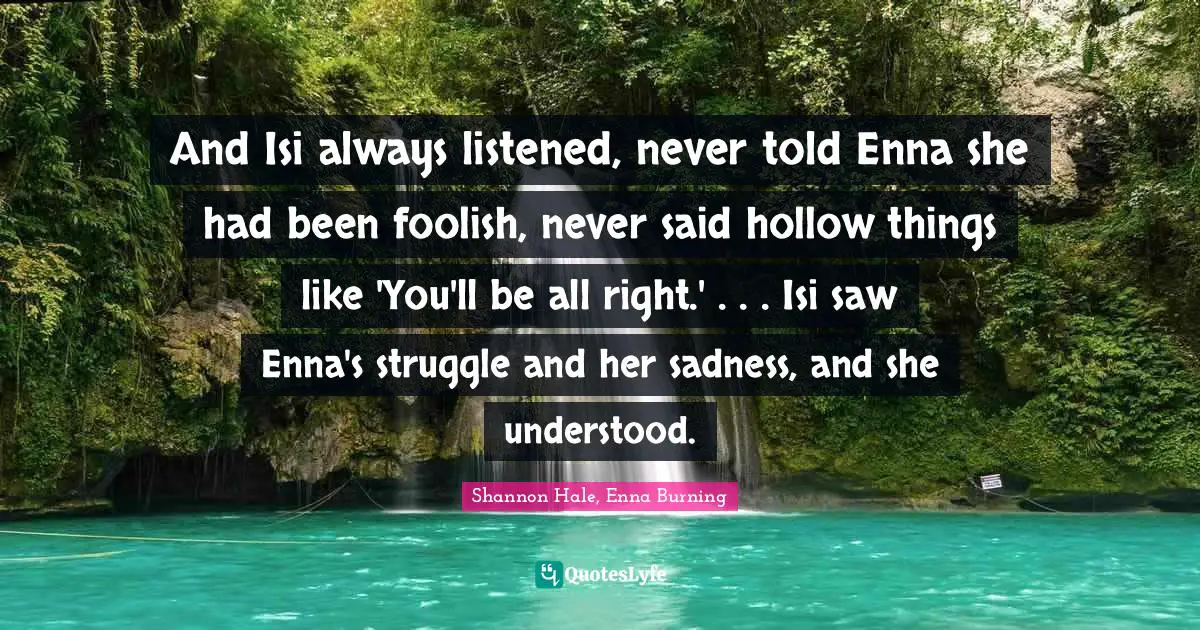 And Isi always listened, never told Enna she had been foolish, never said hollow things like 'You'll be all right.' . . . Isi saw Enna's struggle and her sadness, and she understood.