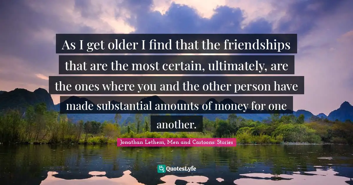 As I get older I find that the friendships that are the most certain, ultimately, are the ones where you and the other person have made substantial amounts of money for one another.