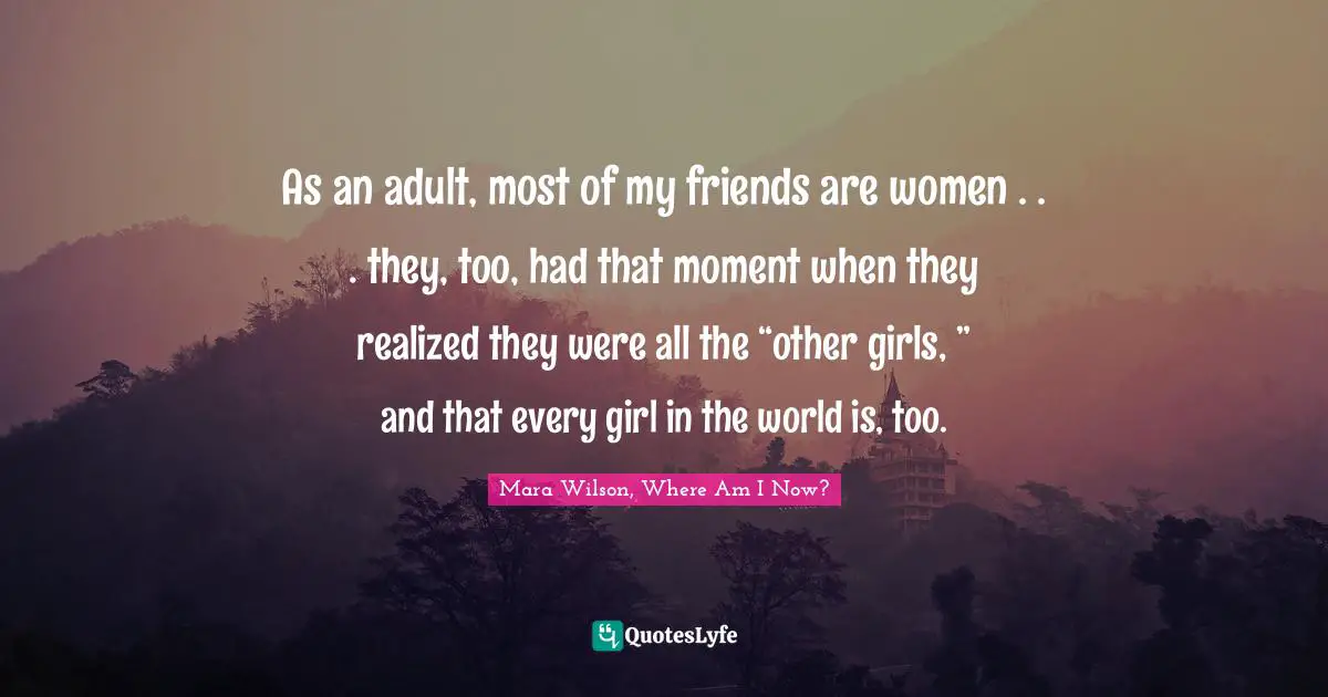 As an adult, most of my friends are women . . . they, too, had that moment when they realized they were all the “other girls, ” and that every girl in the world is, too.