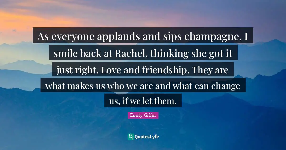 As everyone applauds and sips champagne, I smile back at Rachel, thinking she got it just right. Love and friendship. They are what makes us who we are and what can change us, if we let them.