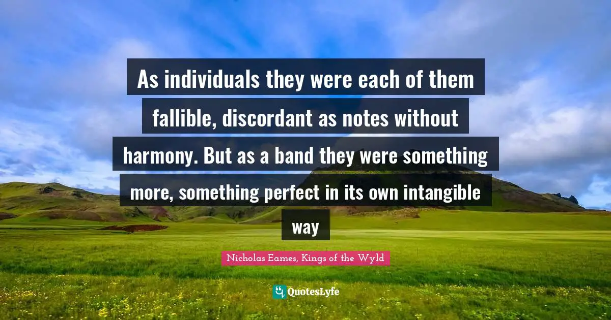 As individuals they were each of them fallible, discordant as notes without harmony. But as a band they were something more, something perfect in its own intangible way