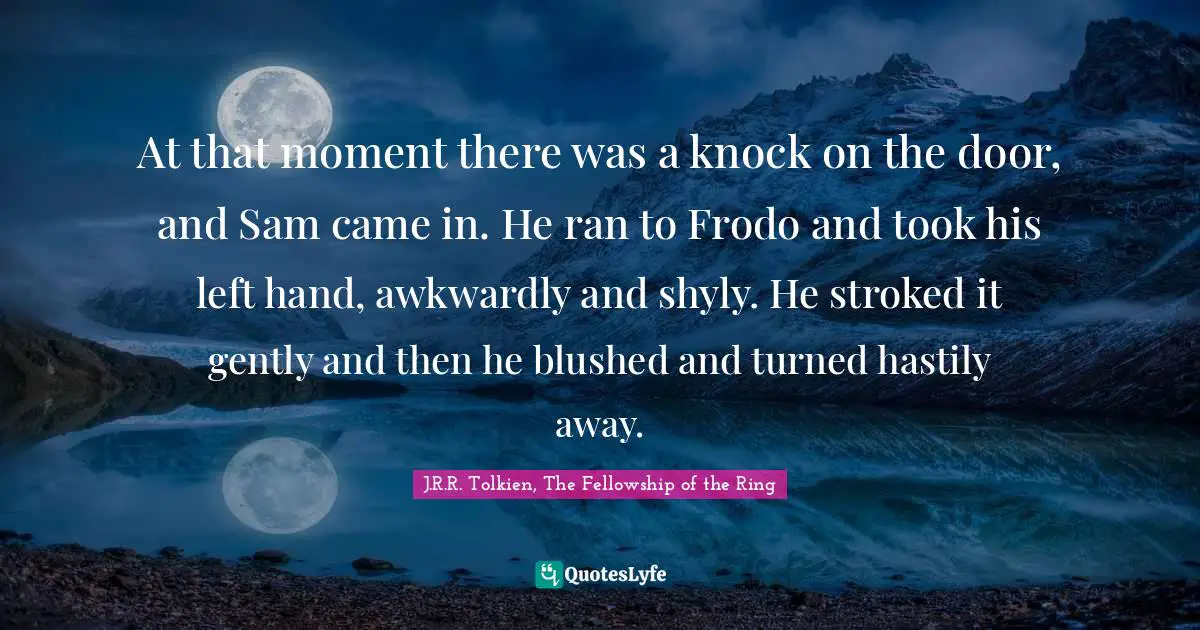Tolkien Quotes: "At that moment there was a knock on the door, and Sam came in. He ran to Frodo and took his left hand, awkwardly and shyly. He stroked it gently and then he blushed and turned hastily away."