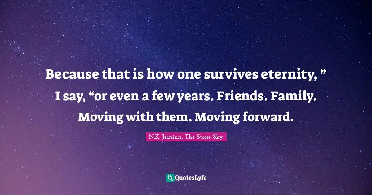 Because that is how one survives eternity, ” I say, “or even a few years. Friends. Family. Moving with them. Moving forward.