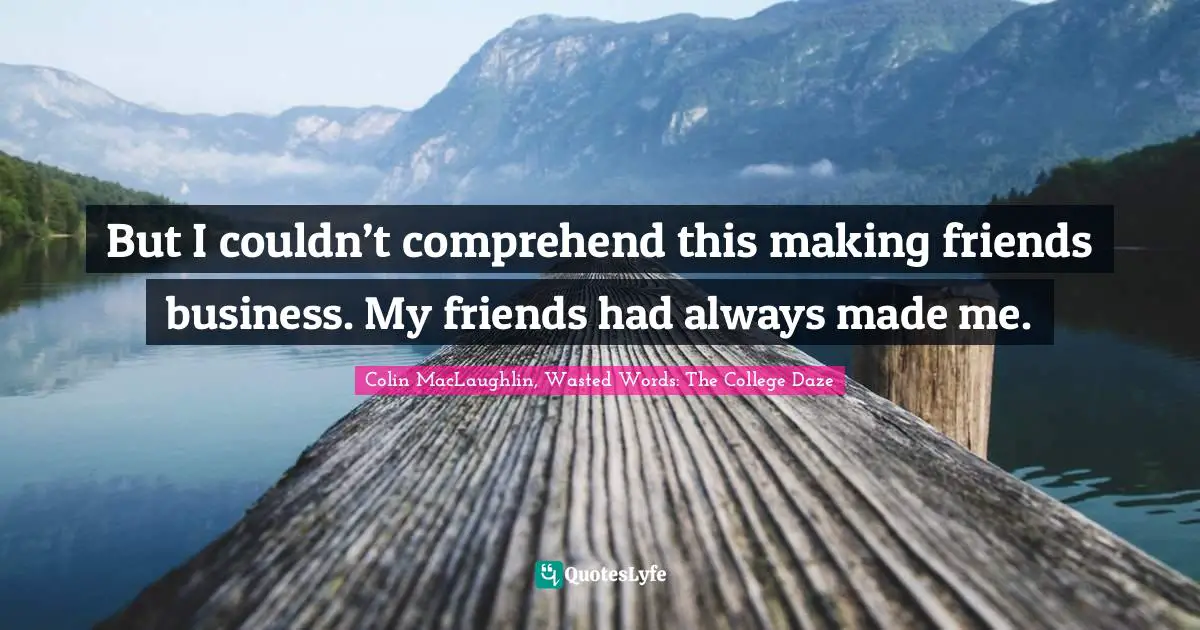 But I couldn’t comprehend this making friends business. My friends had always made me.