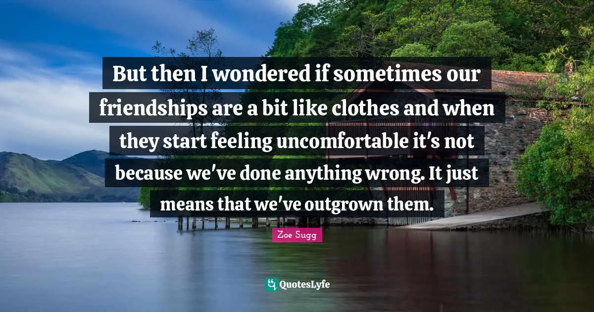 But then I wondered if sometimes our friendships are a bit like clothes and when they start feeling uncomfortable it's not because we've done anything wrong. It just means that we've outgrown them.