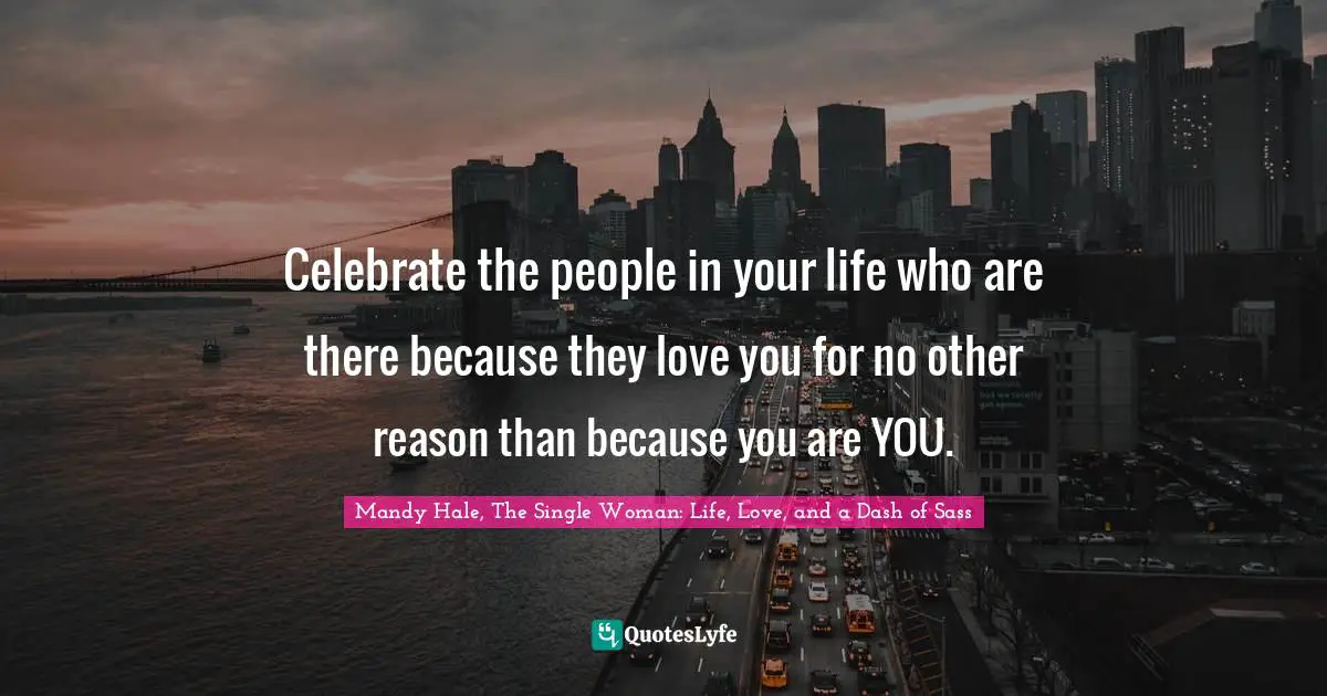 Celebrate the people in your life who are there because they love you for no other reason than because you are YOU.