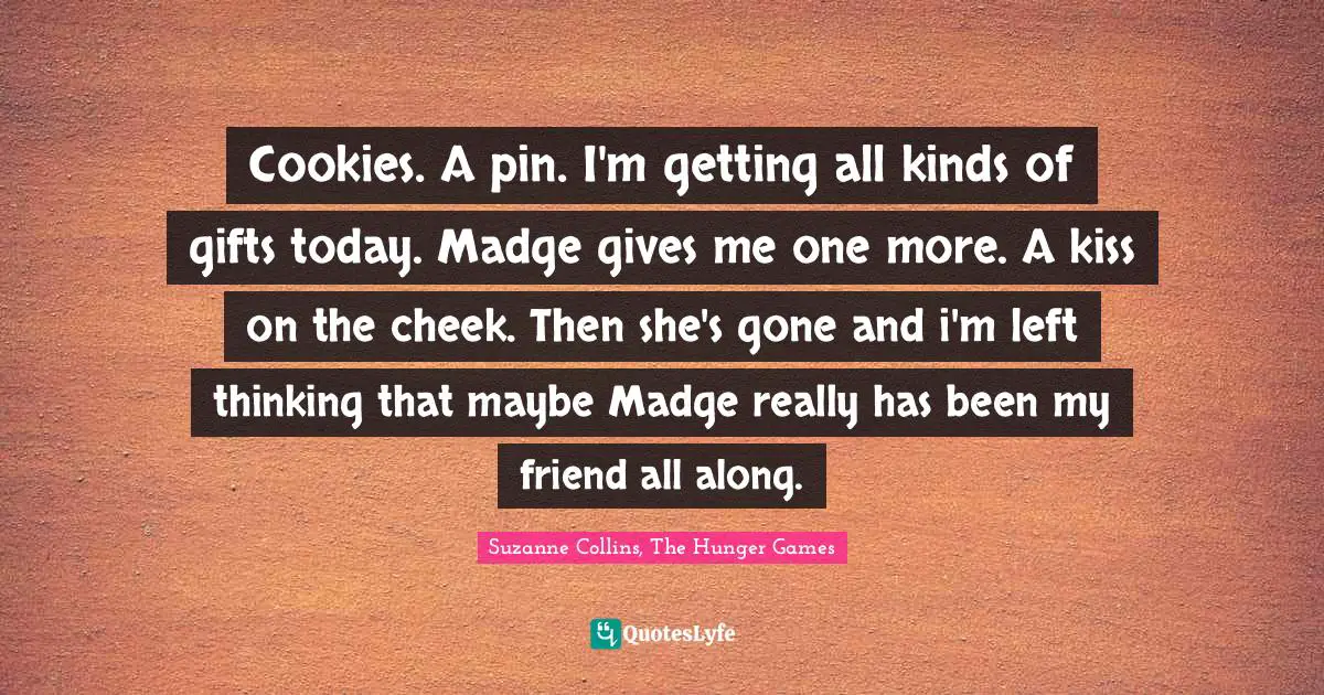 Cookies. A pin. I'm getting all kinds of gifts today. Madge gives me one more. A kiss on the cheek. Then she's gone and i'm left thinking that maybe Madge really has been my friend all along.
