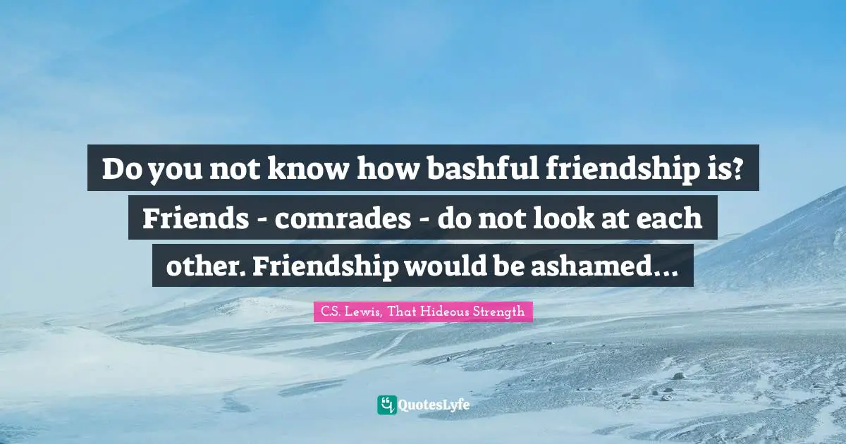 Do you not know how bashful friendship is? Friends - comrades - do not look at each other. Friendship would be ashamed...