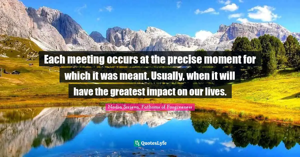 Each meeting occurs at the precise moment for which it was meant. Usually, when it will have the greatest impact on our lives.