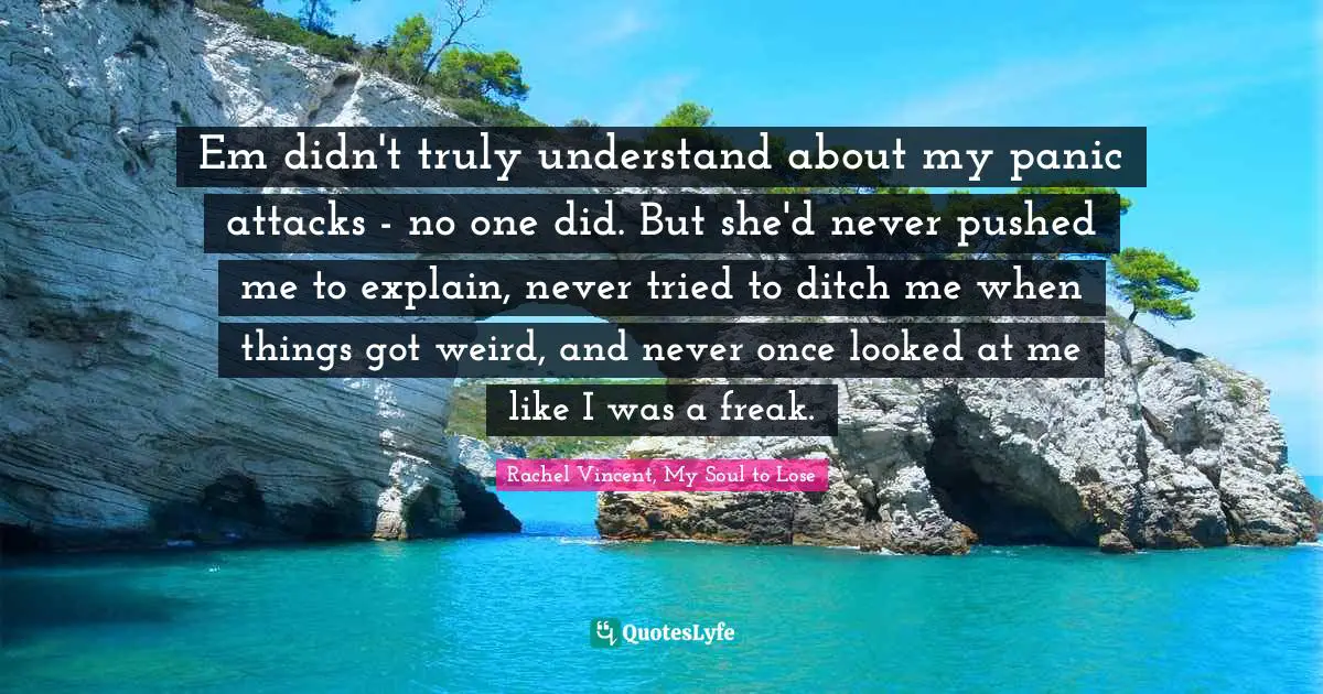 Teen Quotes: "Em didn't truly understand about my panic attacks - no one did. But she'd never pushed me to explain, never tried to ditch me when things got weird, and never once looked at me like I was a freak."