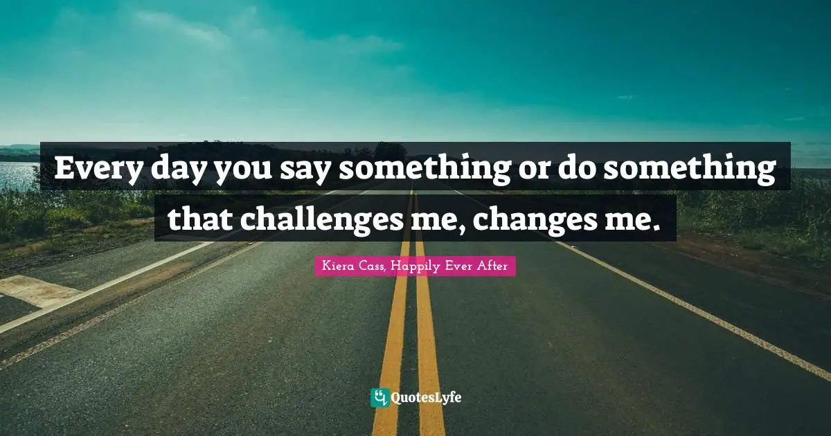 Every day you say something or do something that challenges me, changes me.