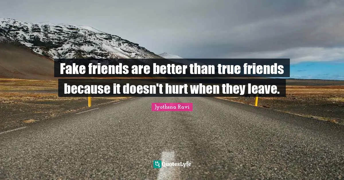 Fake friends are better than true friends because it doesn't hurt when they leave.
